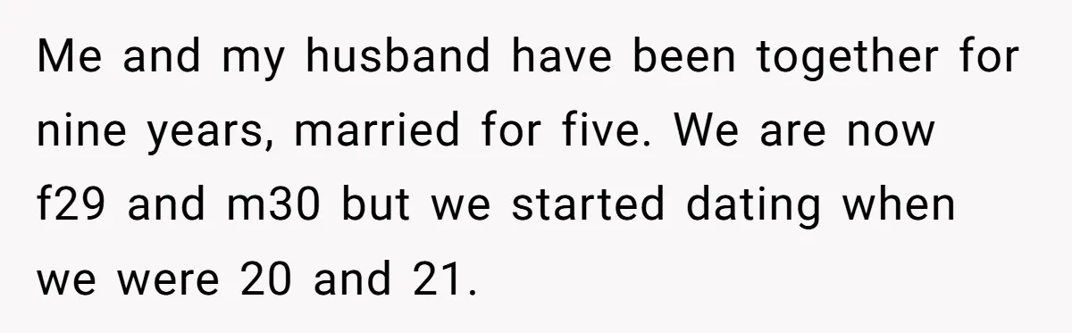 Me and my husband have been together for nine years, married for five. We are now f29 and m30 but we started dating when we were 20 and 21.