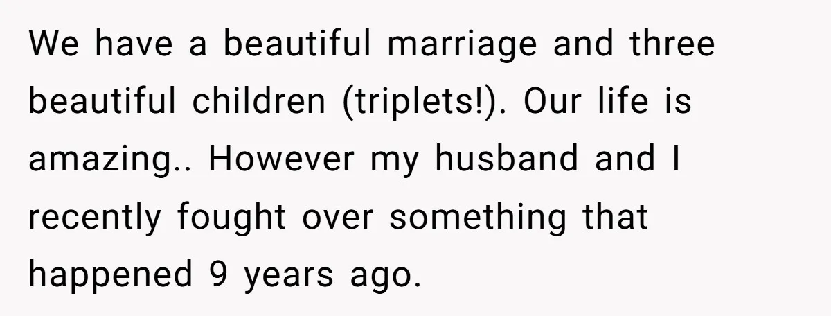 We have a beautiful marriage and three beautiful children (triplets!). Our life is amazing.. However my husband and I recently fought over something that happened 9 years ago.