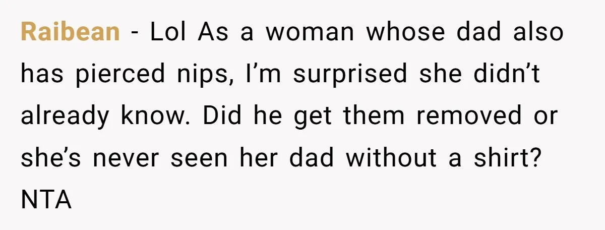 Raibean − Lol As a woman whose dad also has pierced nips, I’m surprised she didn’t already know. Did he get them removed or she’s never seen her dad without...