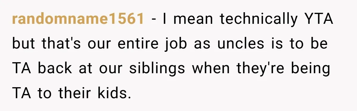 randomname1561 − I mean technically YTA but that's our entire job as uncles is to be TA back at our siblings when they're being TA to their kids.