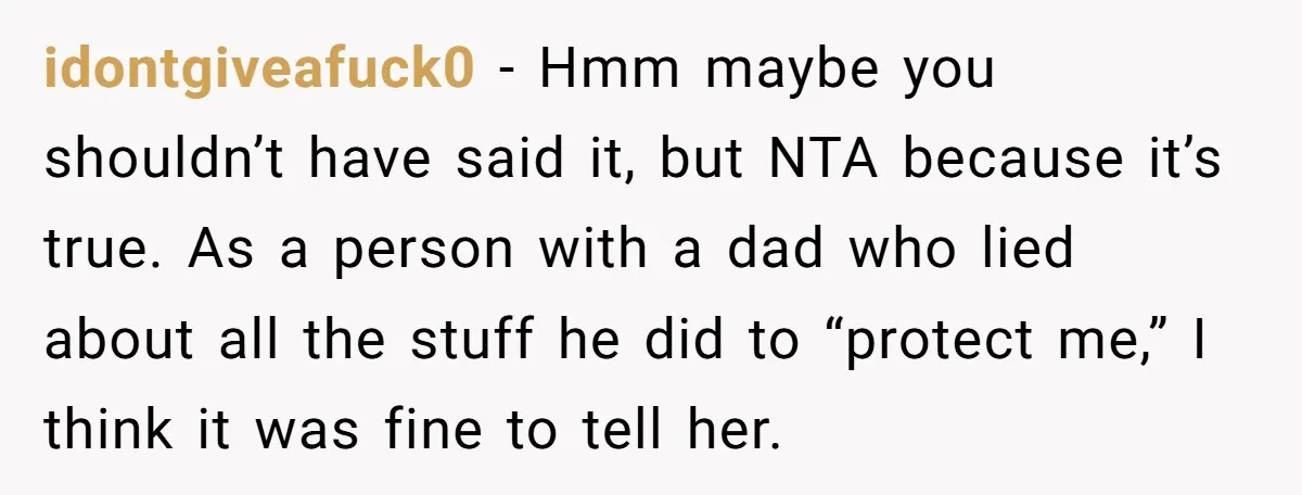 idontgiveafuck0 − Hmm maybe you shouldn’t have said it, but NTA because it’s true. As a person with a dad who lied about all the stuff he did to “protect...