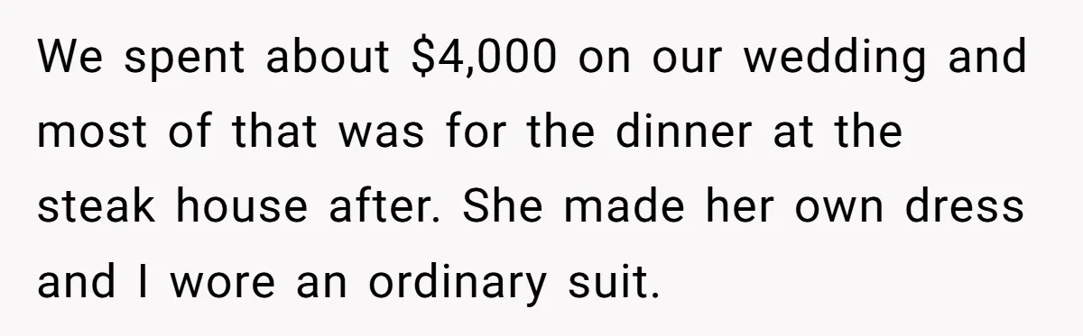 We spent about $4,000 on our wedding and most of that was for the dinner at the steak house after. She made her own dress and I wore an ordinary...