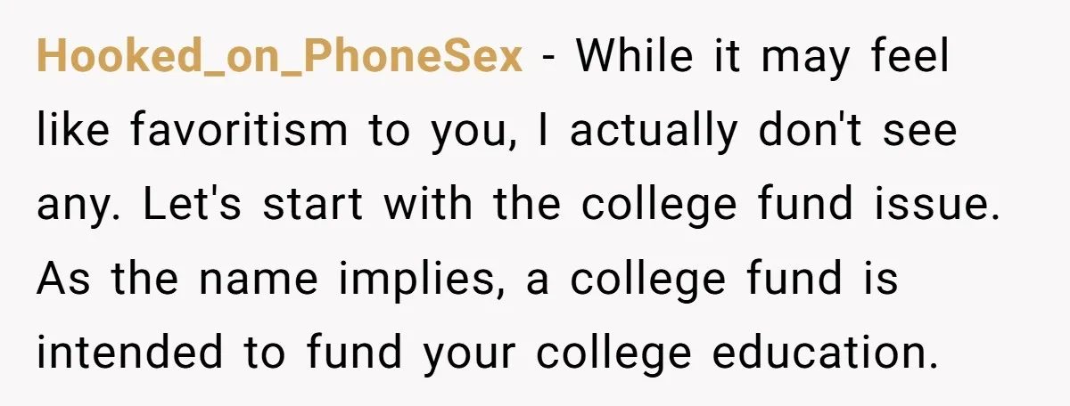 Hooked_on_PhoneSex − While it may feel like favoritism to you, I actually don't see any. Let's start with the college fund issue. As the name implies, a college fund is...