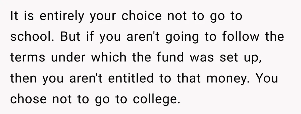 It is entirely your choice not to go to school. But if you aren't going to follow the terms under which the fund was set up, then you aren't entitled...