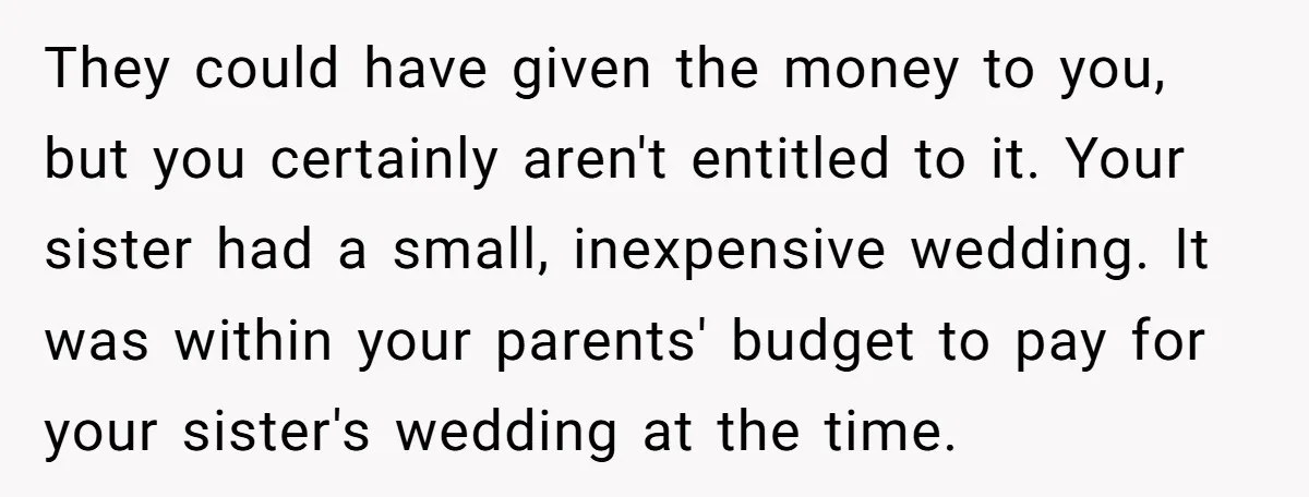 They could have given the money to you, but you certainly aren't entitled to it. Your sister had a small, inexpensive wedding. It was within your parents' budget to pay...