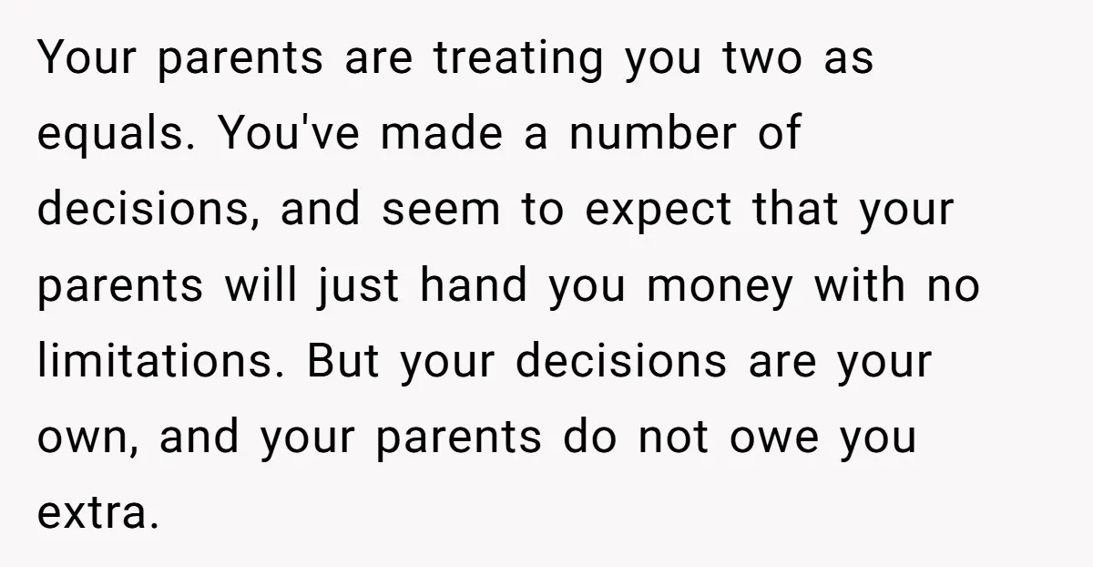 Your parents are treating you two as equals. You've made a number of decisions, and seem to expect that your parents will just hand you money with no limitations. But...