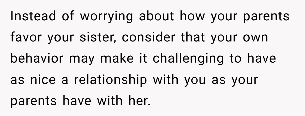 Instead of worrying about how your parents favor your sister, consider that your own behavior may make it challenging to have as nice a relationship with you as your parents...