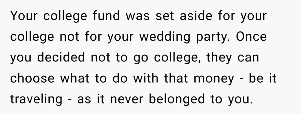 Your college fund was set aside for your college not for your wedding party. Once you decided not to go college, they can choose what to do with that money...