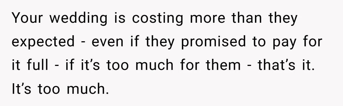 Your wedding is costing more than they expected - even if they promised to pay for it full - if it’s too much for them - that’s it. It’s too...