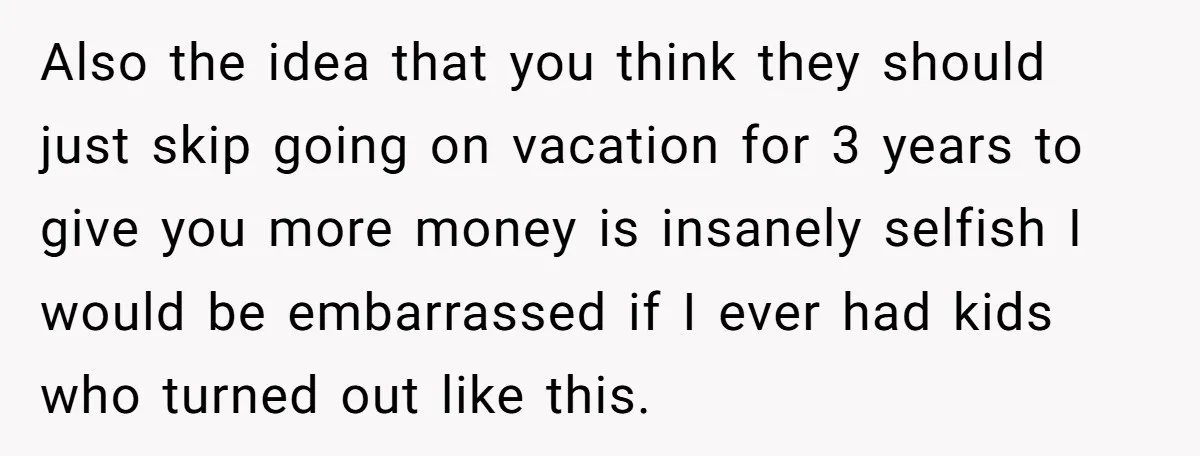Also the idea that you think they should just skip going on vacation for 3 years to give you more money is insanely selfish I would be embarrassed if I...
