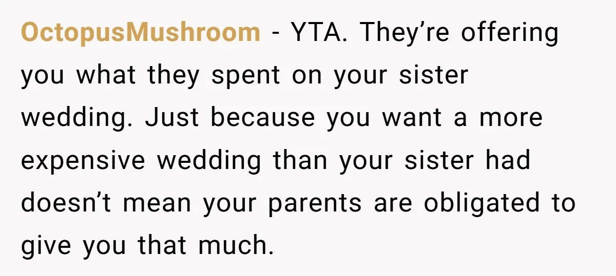 OctopusMushroom − YTA. They’re offering you what they spent on your sister wedding. Just because you want a more expensive wedding than your sister had doesn’t mean your parents are...