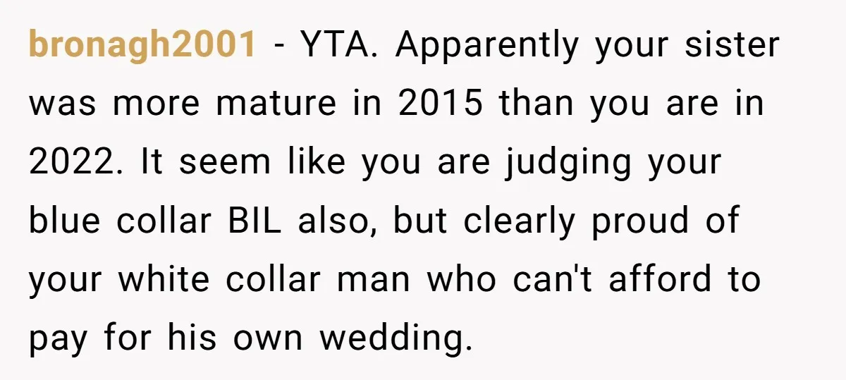 bronagh2001 − YTA. Apparently your sister was more mature in 2015 than you are in 2022. It seem like you are judging your blue collar BIL also, but clearly proud...