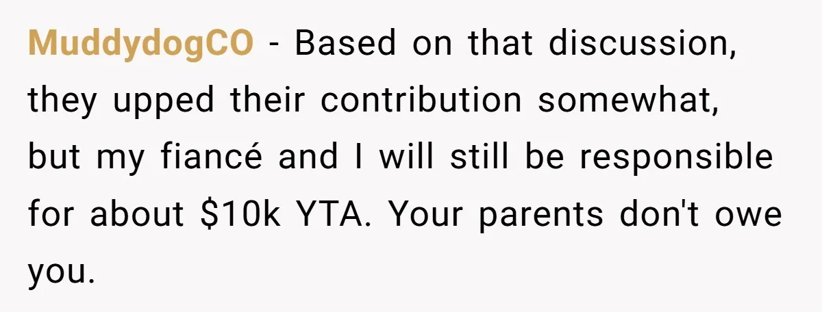 MuddydogCO − Based on that discussion, they upped their contribution somewhat, but my fiancé and I will still be responsible for about $10k YTA. Your parents don't owe you.