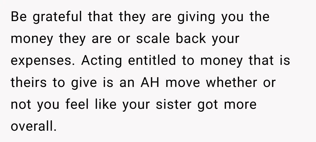 Be grateful that they are giving you the money they are or scale back your expenses. Acting entitled to money that is theirs to give is an AH move whether...