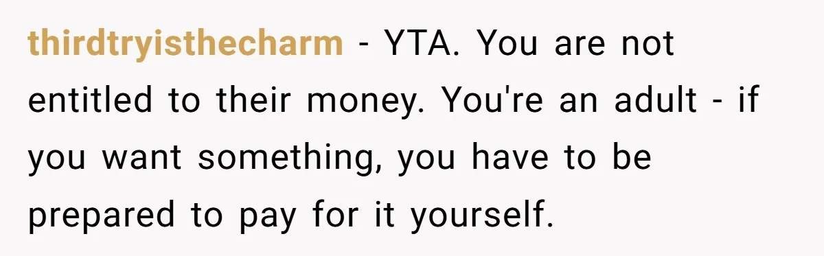 thirdtryisthecharm − YTA. You are not entitled to their money. You're an adult - if you want something, you have to be prepared to pay for it yourself.