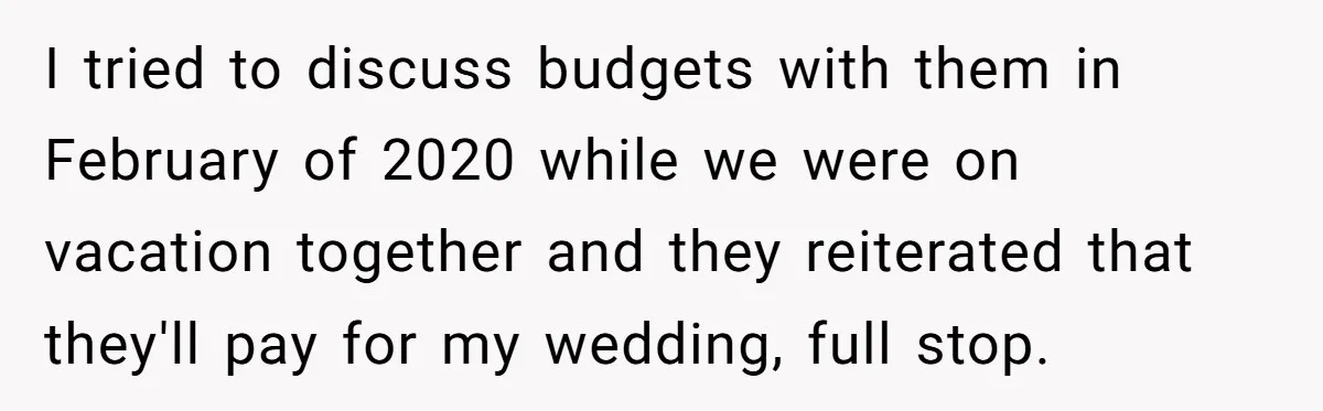 I tried to discuss budgets with them in February of 2020 while we were on vacation together and they reiterated that they'll pay for my wedding, full stop.