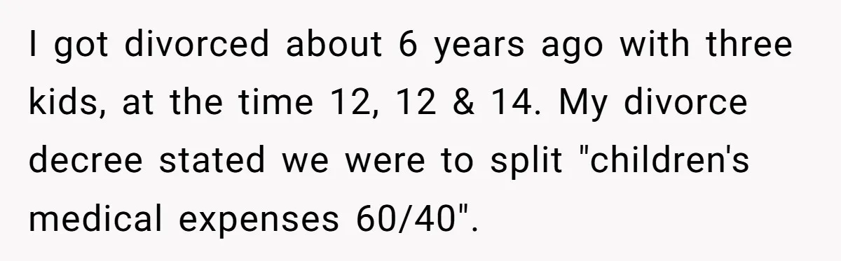 I got divorced about 6 years ago with three kids, at the time 12, 12 & 14. My divorce decree stated we were to split "children's medical expenses 60/40".