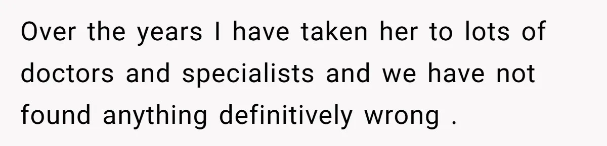 Over the years I have taken her to lots of doctors and specialists and we have not found anything definitively wrong .