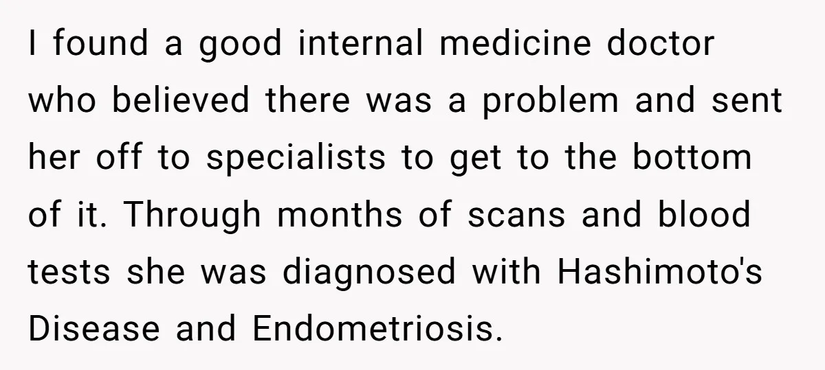 I found a good internal medicine doctor who believed there was a problem and sent her off to specialists to get to the bottom of it. Through months of scans...