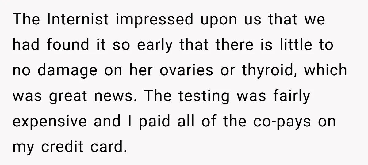 The Internist impressed upon us that we had found it so early that there is little to no damage on her ovaries or thyroid, which was great news. The testing...