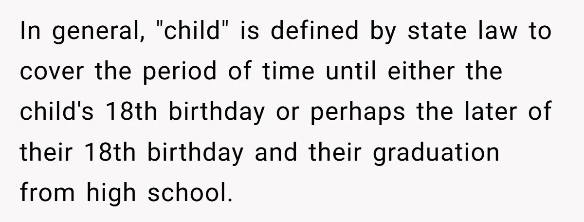 In general, "child" is defined by state law to cover the period of time until either the child's 18th birthday or perhaps the later of their 18th birthday and their...