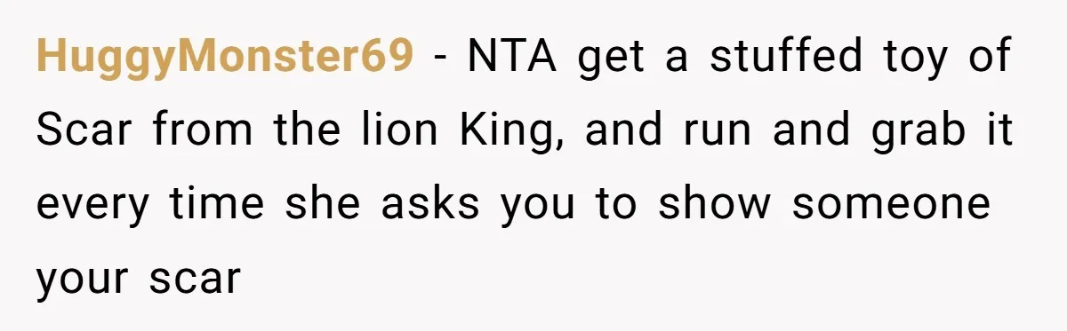 HuggyMonster69 − NTA get a stuffed toy of Scar from the lion King, and run and grab it every time she asks you to show someone your scar