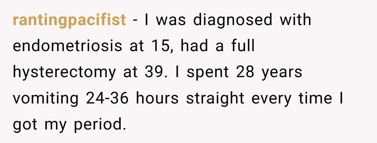 rantingpacifist − I was diagnosed with endometriosis at 15, had a full hysterectomy at 39. I spent 28 years vomiting 24-36 hours straight every time I got my period.