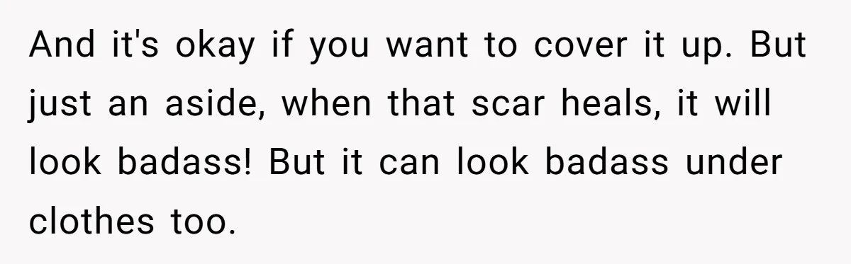 And it's okay if you want to cover it up. But just an aside, when that scar heals, it will look badass! But it can look badass under clothes too.
