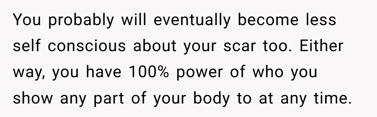 You probably will eventually become less self conscious about your scar too. Either way, you have 100% power of who you show any part of your body to at any...