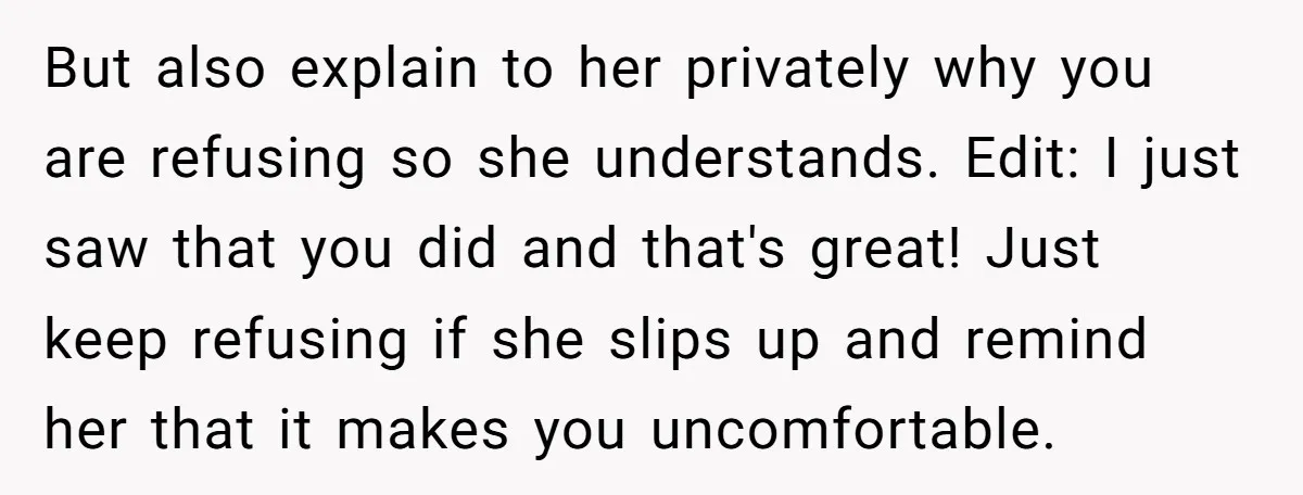 But also explain to her privately why you are refusing so she understands. Edit: I just saw that you did and that's great! Just keep refusing if she slips up...