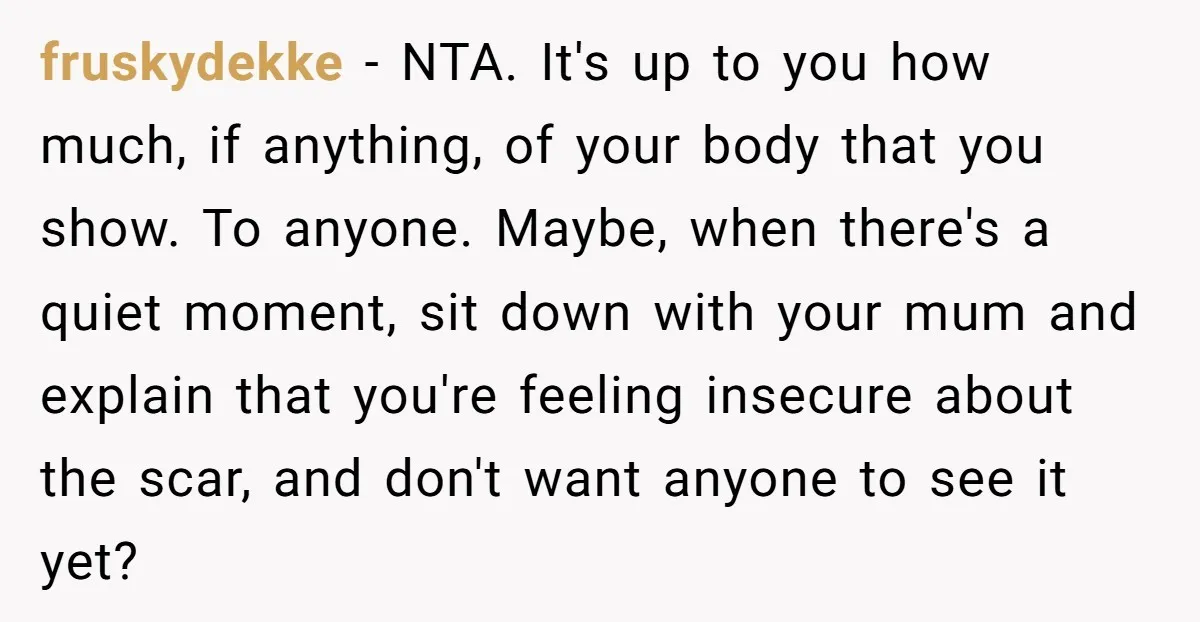 fruskydekke − NTA. It's up to you how much, if anything, of your body that you show. To anyone. Maybe, when there's a quiet moment, sit down with your mum...