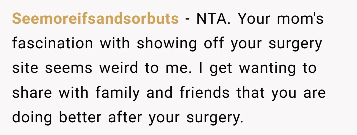 Seemoreifsandsorbuts − NTA. Your mom's fascination with showing off your surgery site seems weird to me. I get wanting to share with family and friends that you are doing better...