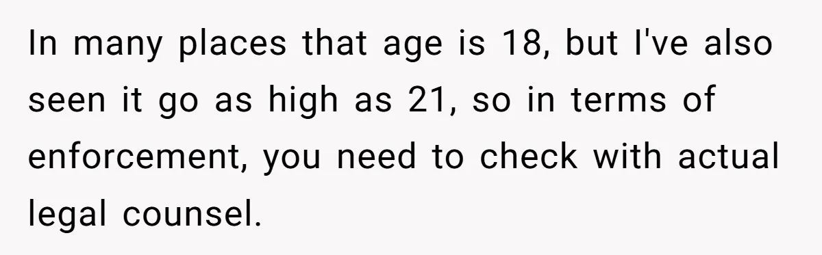 In many places that age is 18, but I've also seen it go as high as 21, so in terms of enforcement, you need to check with actual legal counsel.