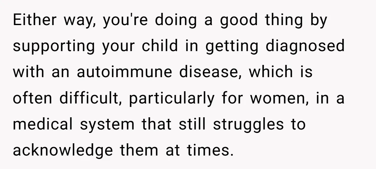 Either way, you're doing a good thing by supporting your child in getting diagnosed with an autoimmune disease, which is often difficult, particularly for women, in a medical system that...