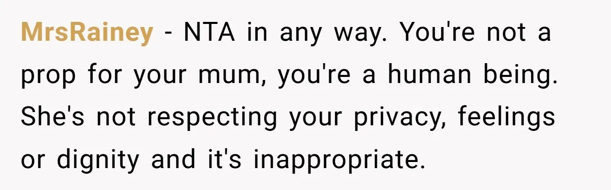 MrsRainey − NTA in any way. You're not a prop for your mum, you're a human being. She's not respecting your privacy, feelings or dignity and it's inappropriate.