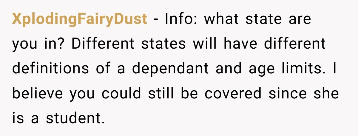 XplodingFairyDust − Info: what state are you in? Different states will have different definitions of a dependant and age limits. I believe you could still be covered since she is...