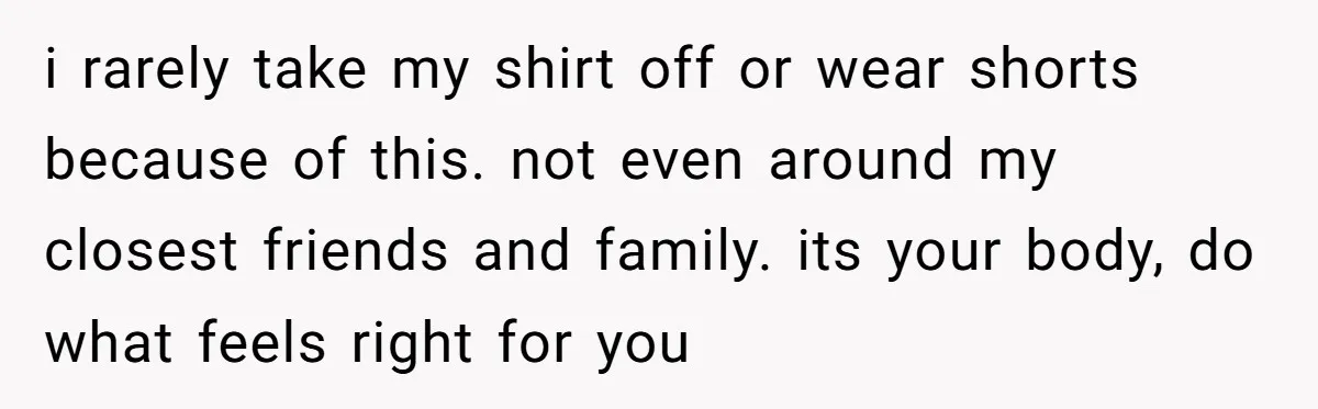 i rarely take my shirt off or wear shorts because of this. not even around my closest friends and family. its your body, do what feels right for you