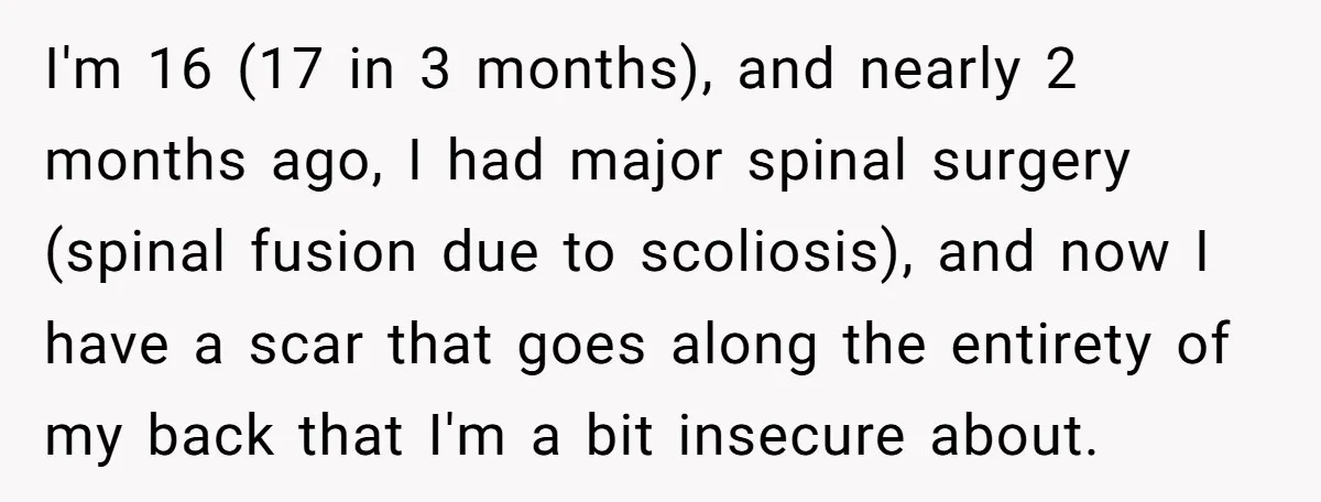 I'm 16 (17 in 3 months), and nearly 2 months ago, I had major spinal surgery (spinal fusion due to scoliosis), and now I have a scar that goes along...