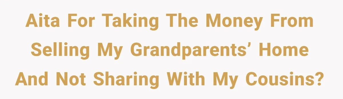 AITA for taking the money from selling my grandparents’ home and not sharing with my cousins?