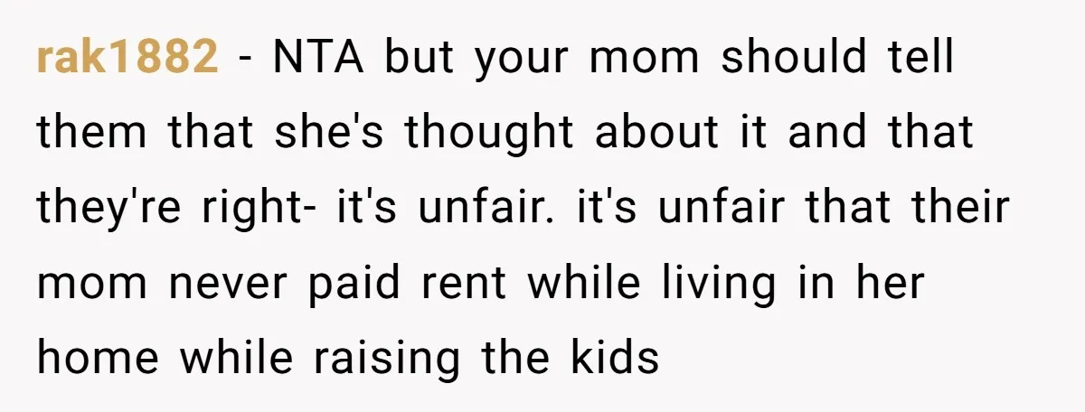 rak1882 − NTA but your mom should tell them that she's thought about it and that they're right- it's unfair. it's unfair that their mom never paid rent while living...