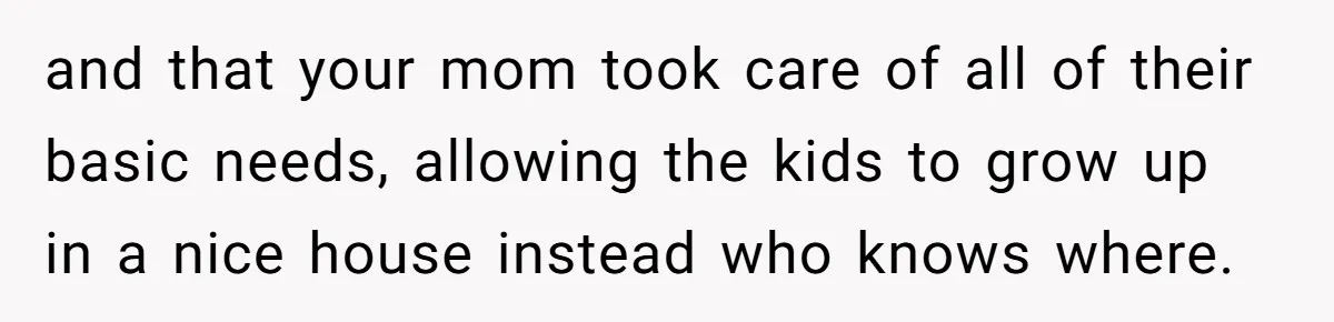 and that your mom took care of all of their basic needs, allowing the kids to grow up in a nice house instead who knows where.