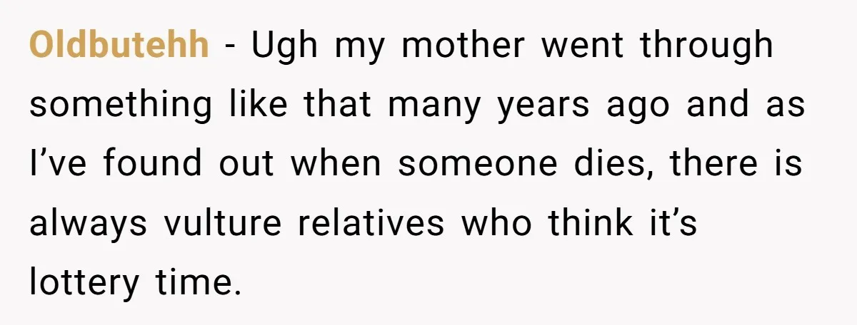 Oldbutehh − Ugh my mother went through something like that many years ago and as I’ve found out when someone dies, there is always vulture relatives who think it’s lottery...