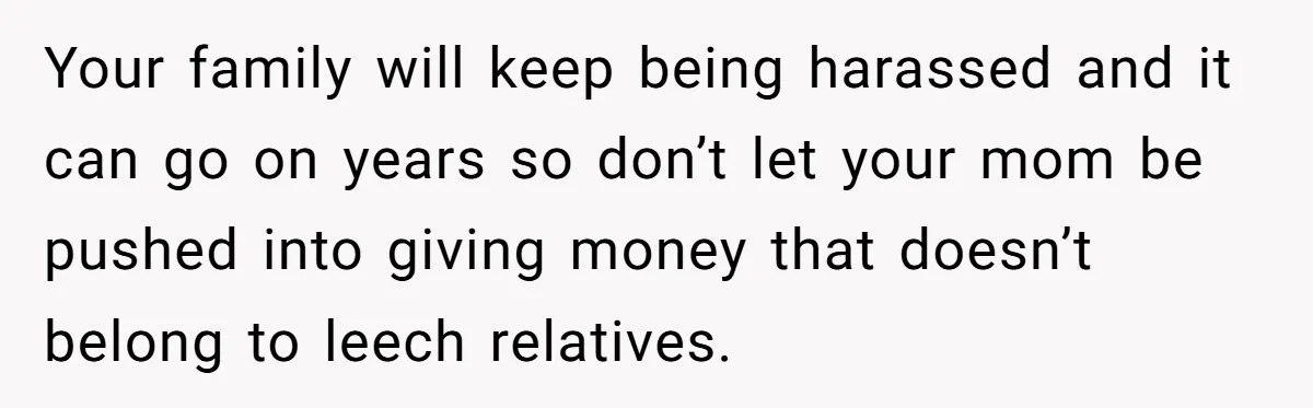 Your family will keep being harassed and it can go on years so don’t let your mom be pushed into giving money that doesn’t belong to leech relatives.