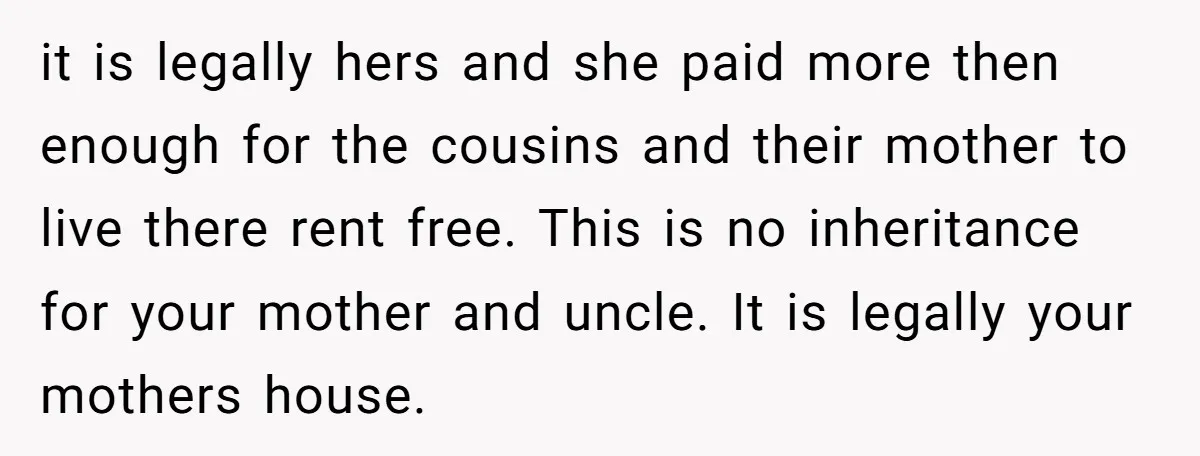 it is legally hers and she paid more then enough for the cousins and their mother to live there rent free. This is no inheritance for your mother and uncle....