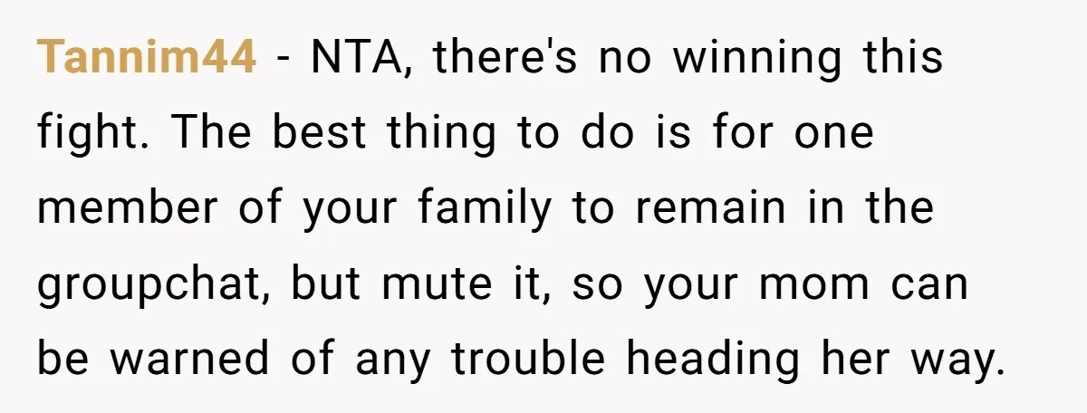 Tannim44 − NTA, there's no winning this fight. The best thing to do is for one member of your family to remain in the groupchat, but mute it, so your...