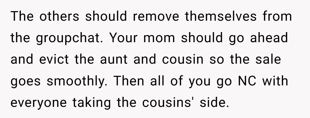The others should remove themselves from the groupchat. Your mom should go ahead and evict the aunt and cousin so the sale goes smoothly. Then all of you go NC...