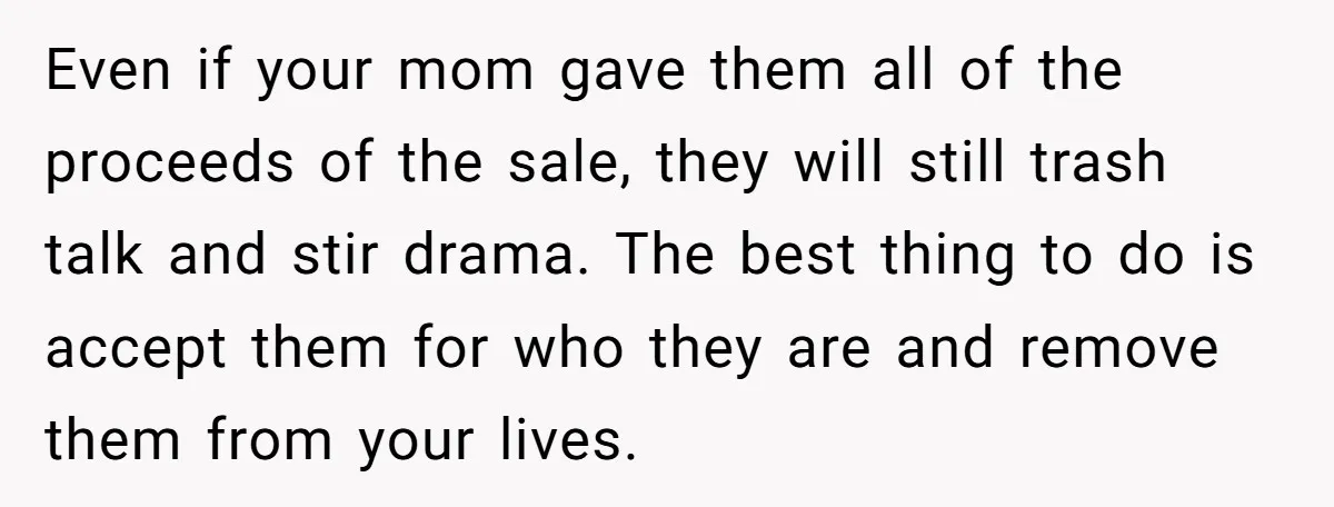 Even if your mom gave them all of the proceeds of the sale, they will still trash talk and stir drama. The best thing to do is accept them for...
