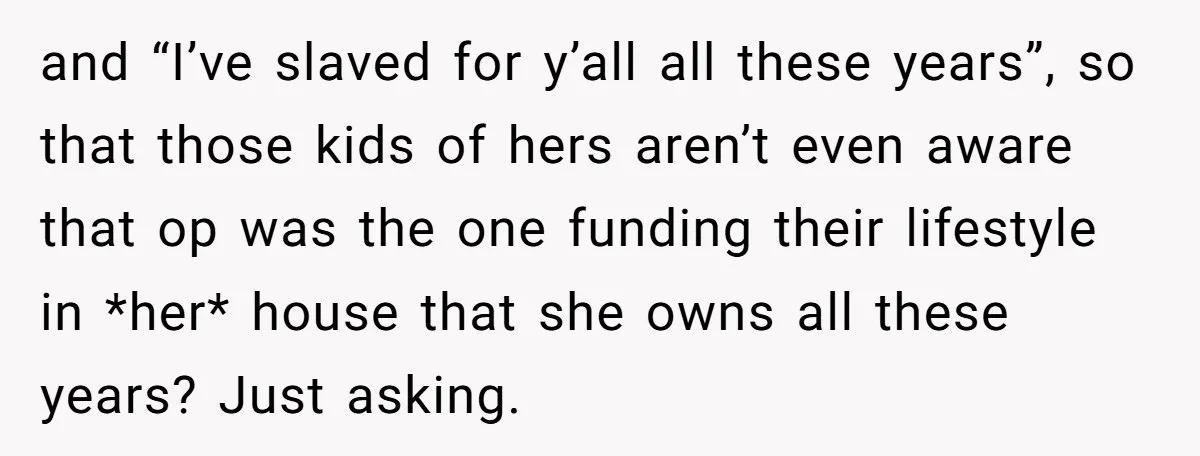 and “I’ve slaved for y’all all these years”, so that those kids of hers aren’t even aware that op was the one funding their lifestyle in *her* house that she...
