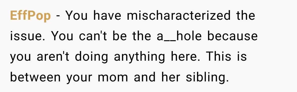 EffPop − You have mischaracterized the issue. You can't be the a__hole because you aren't doing anything here. This is between your mom and her sibling.