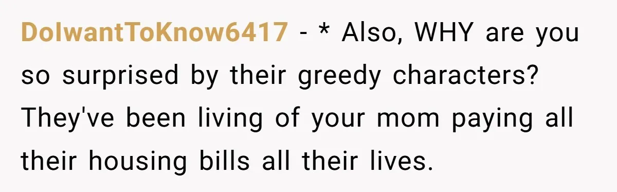 DoIwantToKnow6417 − * Also, WHY are you so surprised by their greedy characters? They've been living of your mom paying all their housing bills all their lives.